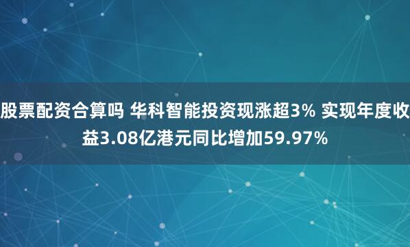 股票配资合算吗 华科智能投资现涨超3% 实现年度收益3.08亿港元同比增加59.97%