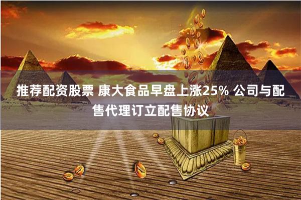 推荐配资股票 康大食品早盘上涨25% 公司与配售代理订立配售协议
