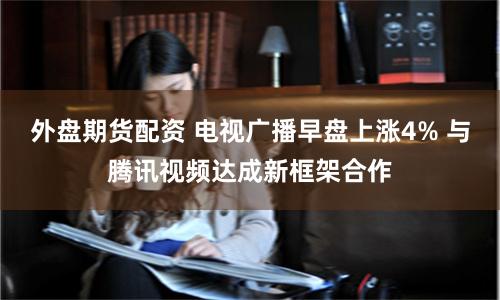外盘期货配资 电视广播早盘上涨4% 与腾讯视频达成新框架合作