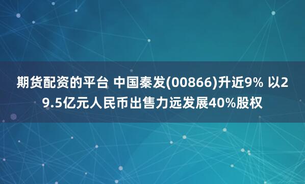 期货配资的平台 中国秦发(00866)升近9% 以29.5亿元人民币出售力远发展40%股权