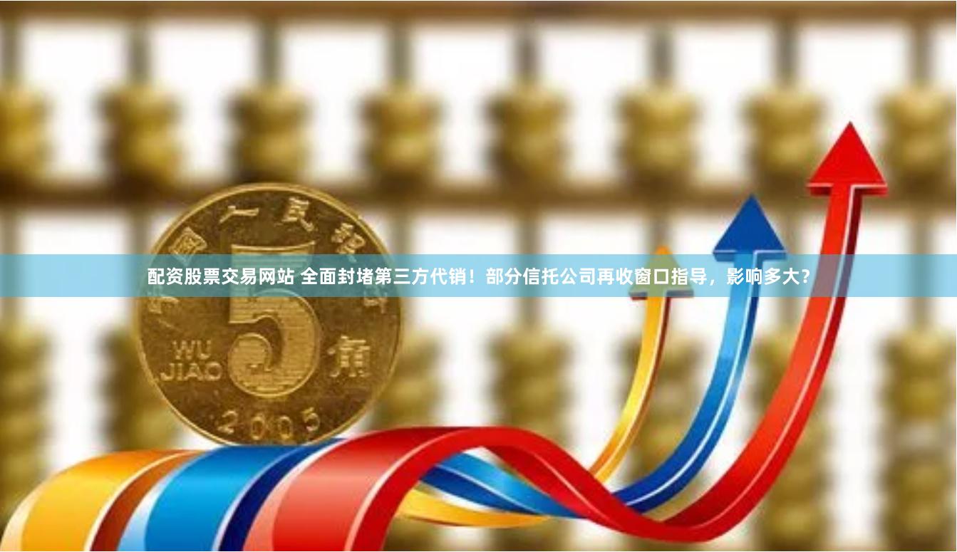 配资股票交易网站 全面封堵第三方代销!部分信托公司再收窗口指导,影响多大?