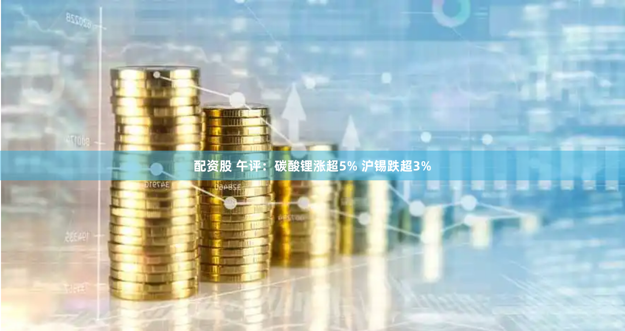 配资股 午评：碳酸锂涨超5% 沪锡跌超3%