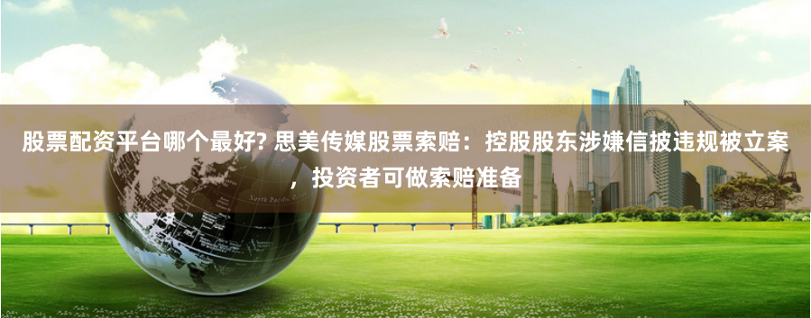 股票配资平台哪个最好? 思美传媒股票索赔：控股股东涉嫌信披违规被立案，投资者可做索赔准备