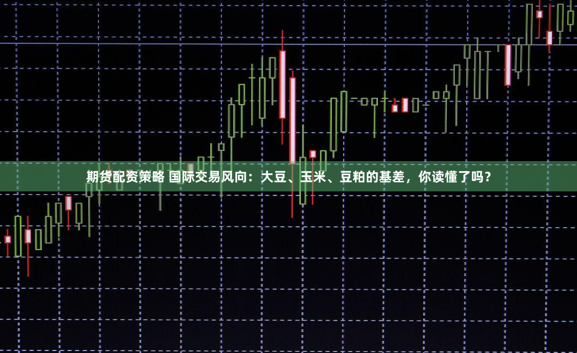 期货配资策略 国际交易风向：大豆、玉米、豆粕的基差，你读懂了吗？