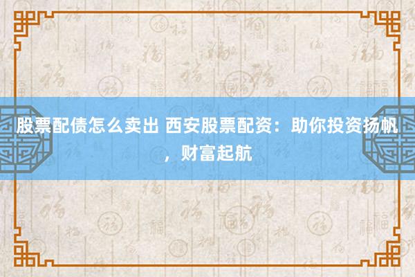 股票配债怎么卖出 西安股票配资：助你投资扬帆，财富起航