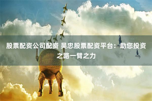 股票配资公司配资 吴忠股票配资平台：助您投资之路一臂之力