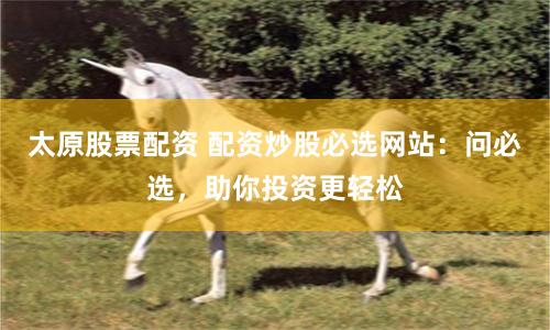 太原股票配资 配资炒股必选网站：问必选，助你投资更轻松